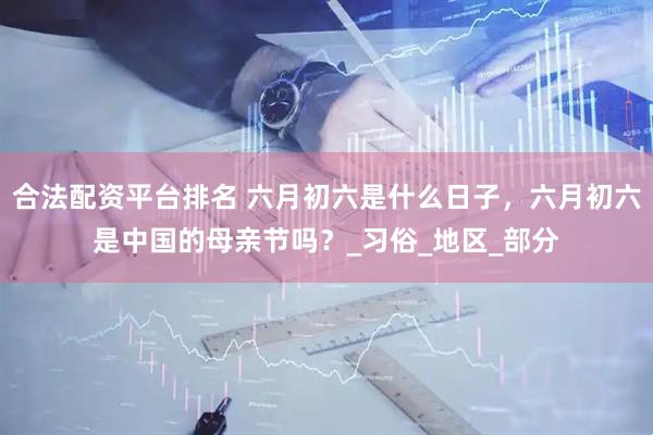 合法配资平台排名 六月初六是什么日子，六月初六是中国的母亲节吗？_习俗_地区_部分