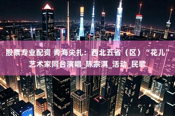 股票专业配资 青海尖扎：西北五省（区）“花儿”艺术家同台演唱_陈宗淇_活动_民歌