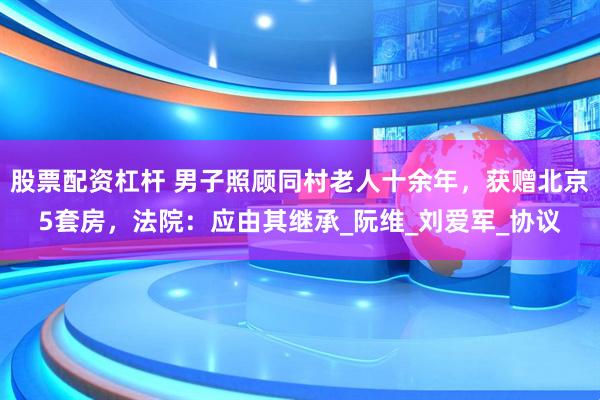 股票配资杠杆 男子照顾同村老人十余年，获赠北京5套房，法院：应由其继承_阮维_刘爱军_协议