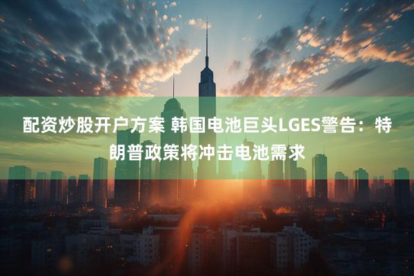 配资炒股开户方案 韩国电池巨头LGES警告：特朗普政策将冲击电池需求