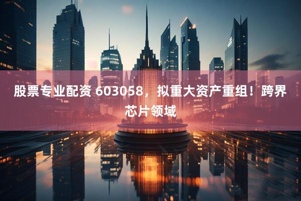 股票专业配资 603058，拟重大资产重组！跨界芯片领域