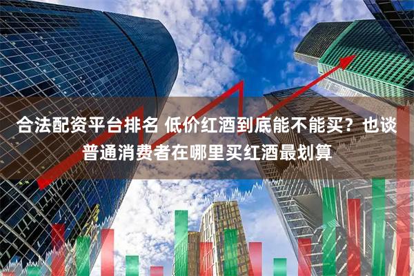 合法配资平台排名 低价红酒到底能不能买？也谈普通消费者在哪里买红酒最划算
