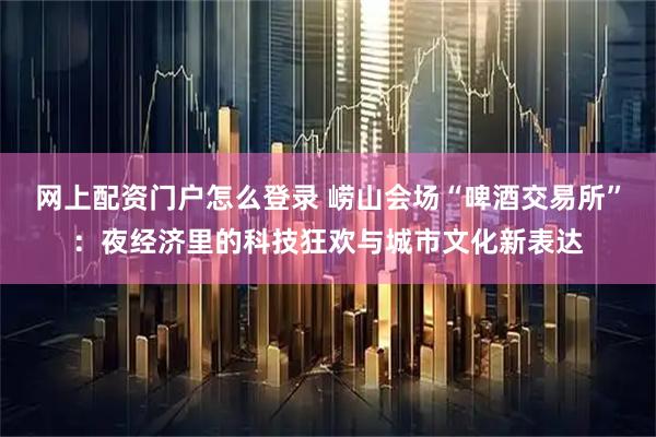 网上配资门户怎么登录 崂山会场“啤酒交易所”：夜经济里的科技狂欢与城市文化新表达