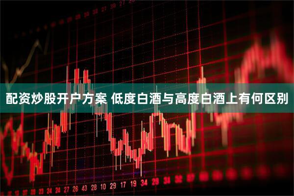 配资炒股开户方案 低度白酒与高度白酒上有何区别