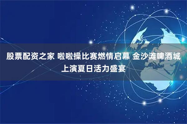 股票配资之家 啦啦操比赛燃情启幕 金沙滩啤酒城上演夏日活力盛宴