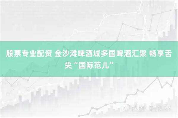 股票专业配资 金沙滩啤酒城多国啤酒汇聚 畅享舌尖“国际范儿”