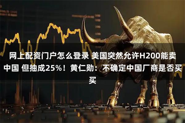 网上配资门户怎么登录 美国突然允许H200能卖中国 但抽成25%!黄仁勋:不确定中国厂商是否买