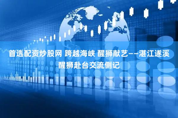 首选配资炒股网 跨越海峡 醒狮献艺——湛江遂溪醒狮赴台交流侧记