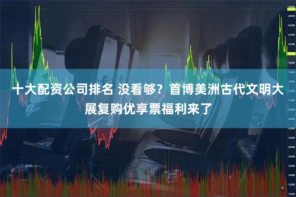 十大配资公司排名 没看够？首博美洲古代文明大展复购优享票福利来了
