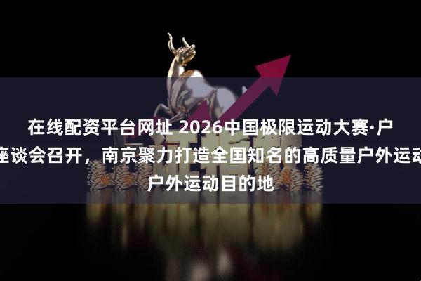 在线配资平台网址 2026中国极限运动大赛·户外产业座谈会召开，南京聚力打造全国知名的高质量户外运动目的地