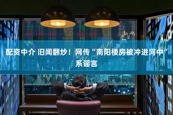 配资中介 旧闻翻炒！网传“南阳楼房被冲进河中”系谣言